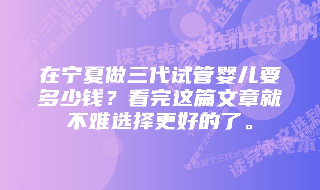 在宁夏做三代试管婴儿要多少钱？看完这篇文章就不难选择更好的了。