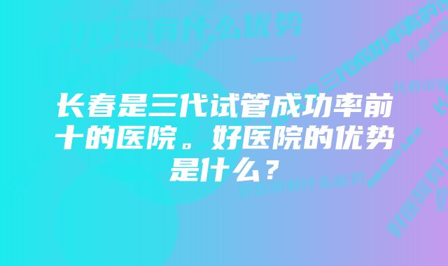 长春是三代试管成功率前十的医院。好医院的优势是什么？