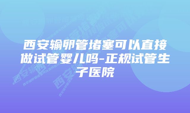 西安输卵管堵塞可以直接做试管婴儿吗-正规试管生子医院