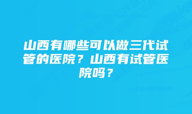 山西有哪些可以做三代试管的医院？山西有试管医院吗？