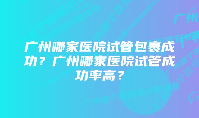 广州哪家医院试管包裹成功？广州哪家医院试管成功率高？