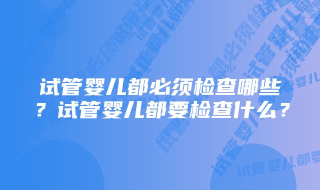 试管婴儿都必须检查哪些？试管婴儿都要检查什么？