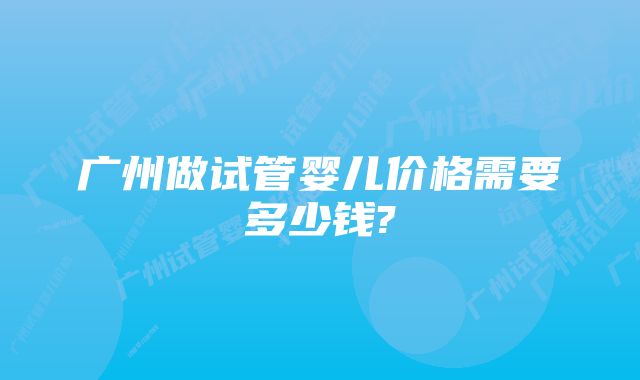 广州做试管婴儿价格需要多少钱?