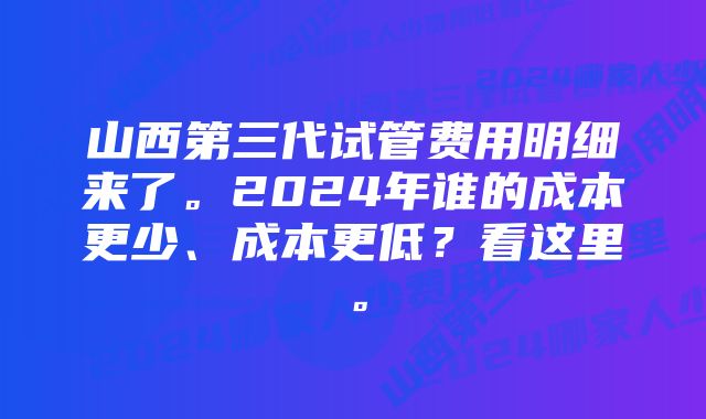 山西第三代试管费用明细来了。2024年谁的成本更少、成本更低？看这里。