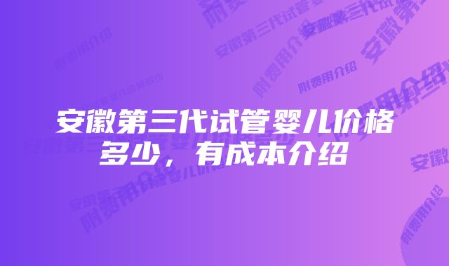 安徽第三代试管婴儿价格多少，有成本介绍