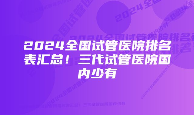 2024全国试管医院排名表汇总！三代试管医院国内少有