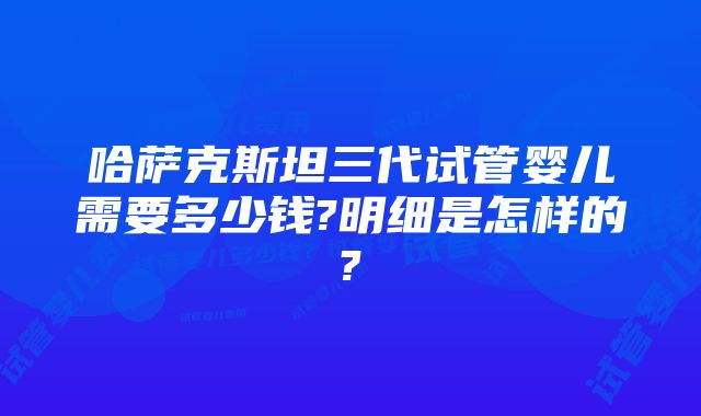 哈萨克斯坦三代试管婴儿需要多少钱?明细是怎样的?