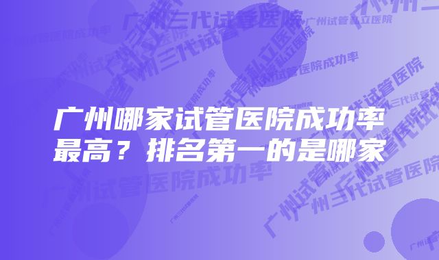 广州哪家试管医院成功率最高？排名第一的是哪家