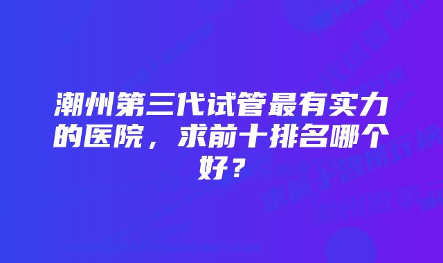 潮州第三代试管最有实力的医院，求前十排名哪个好？