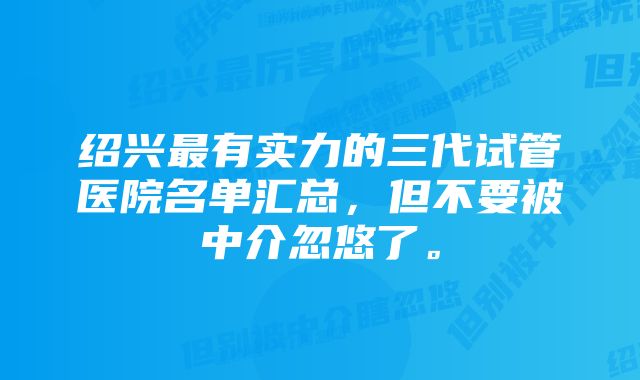 绍兴最有实力的三代试管医院名单汇总，但不要被中介忽悠了。