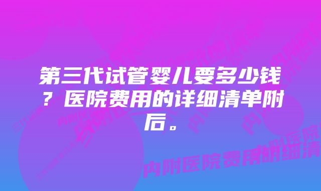 第三代试管婴儿要多少钱？医院费用的详细清单附后。