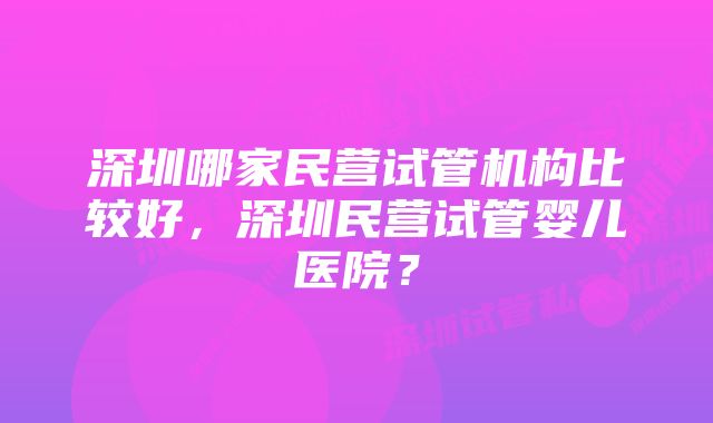 深圳哪家民营试管机构比较好，深圳民营试管婴儿医院？