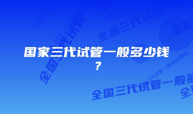 国家三代试管一般多少钱？