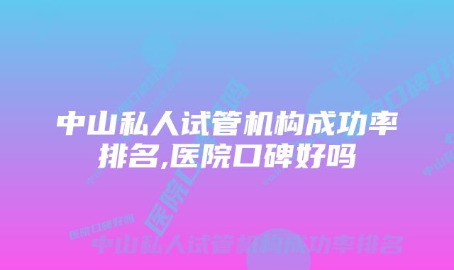 中山私人试管机构成功率排名,医院口碑好吗