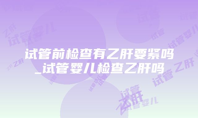 试管前检查有乙肝要紧吗_试管婴儿检查乙肝吗