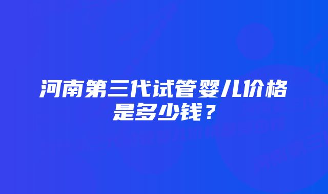 河南第三代试管婴儿价格是多少钱？