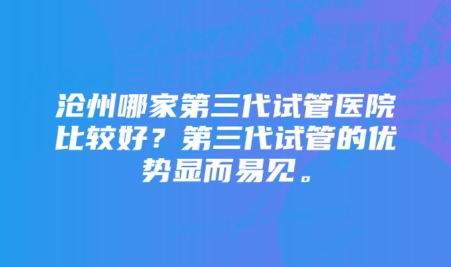 沧州哪家第三代试管医院比较好？第三代试管的优势显而易见。