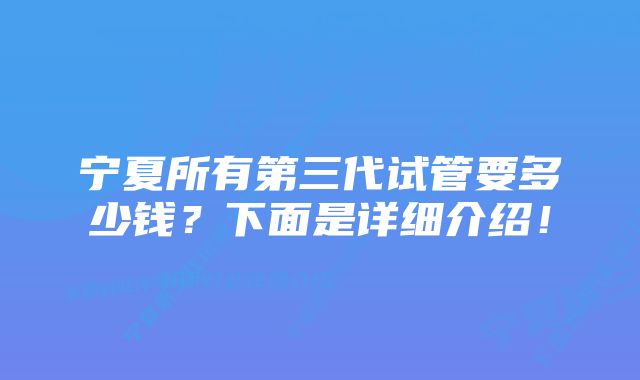 宁夏所有第三代试管要多少钱？下面是详细介绍！