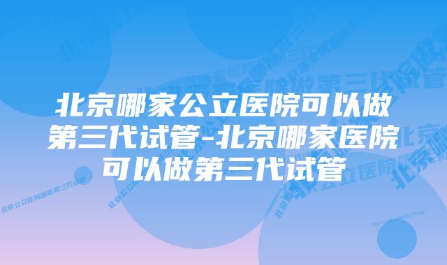 北京哪家公立医院可以做第三代试管-北京哪家医院可以做第三代试管