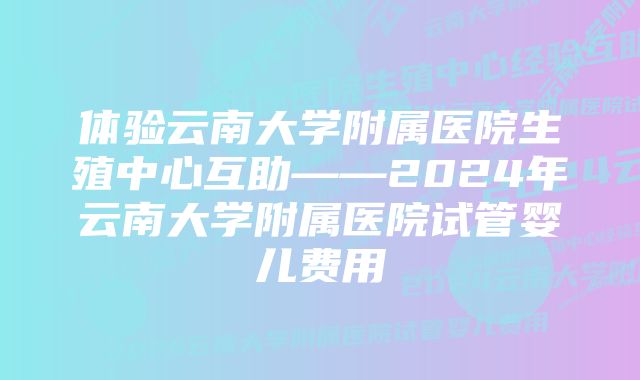 体验云南大学附属医院生殖中心互助——2024年云南大学附属医院试管婴儿费用