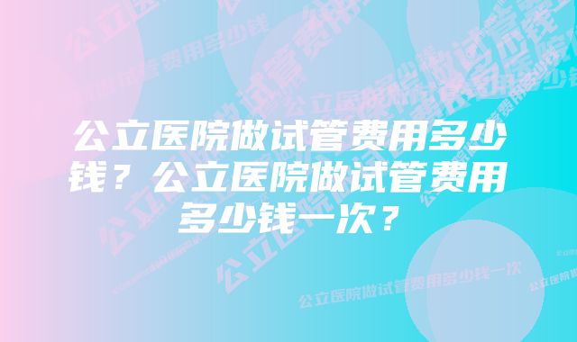 公立医院做试管费用多少钱？公立医院做试管费用多少钱一次？