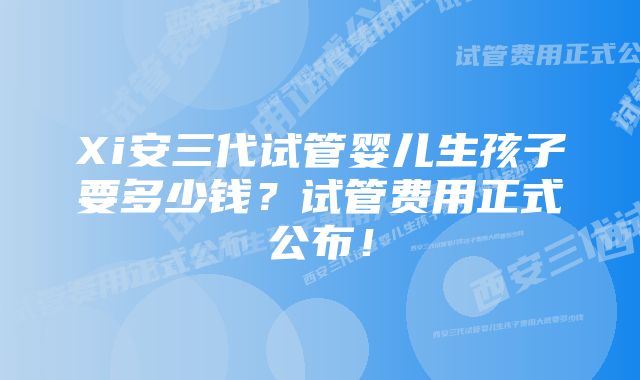 Xi安三代试管婴儿生孩子要多少钱？试管费用正式公布！