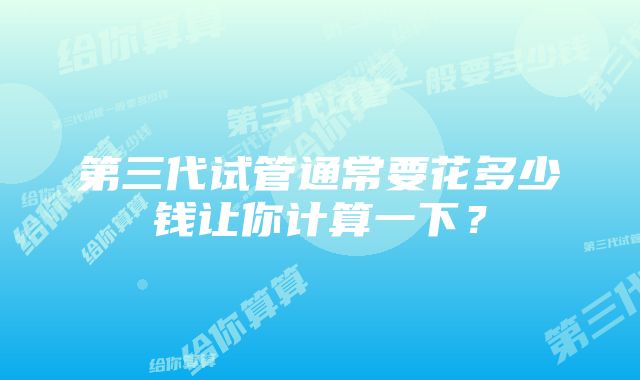 第三代试管通常要花多少钱让你计算一下？