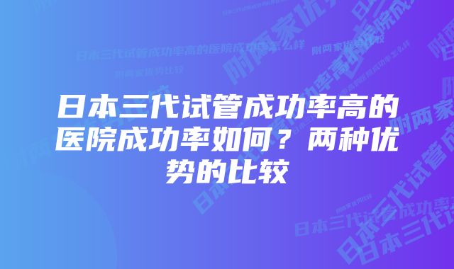 日本三代试管成功率高的医院成功率如何？两种优势的比较