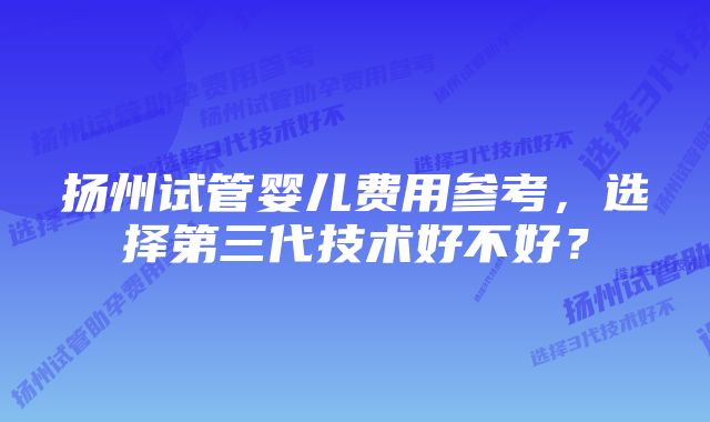 扬州试管婴儿费用参考，选择第三代技术好不好？