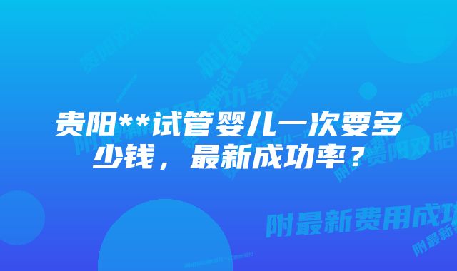 贵阳**试管婴儿一次要多少钱，最新成功率？