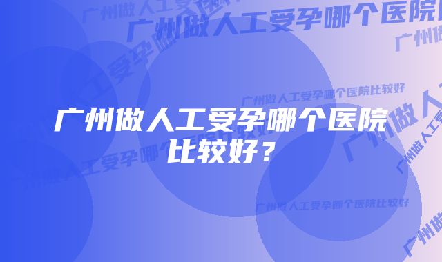 广州做人工受孕哪个医院比较好？