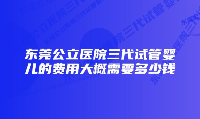 东莞公立医院三代试管婴儿的费用大概需要多少钱