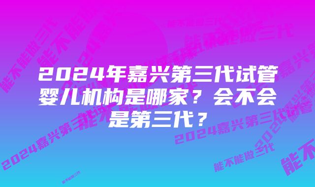 2024年嘉兴第三代试管婴儿机构是哪家？会不会是第三代？