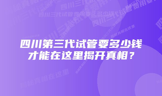 四川第三代试管要多少钱才能在这里揭开真相？