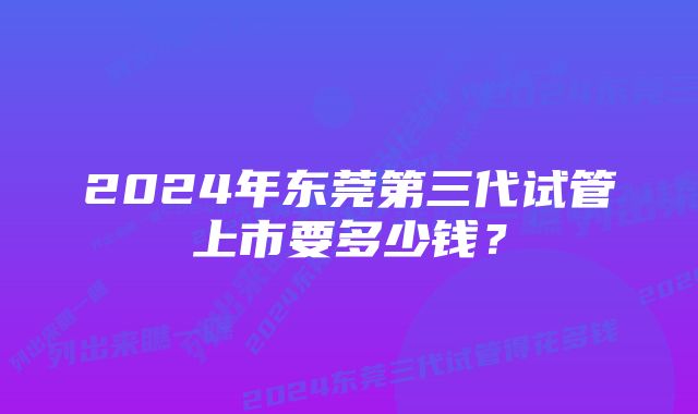 2024年东莞第三代试管上市要多少钱？