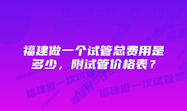 福建做一个试管总费用是多少，附试管价格表？