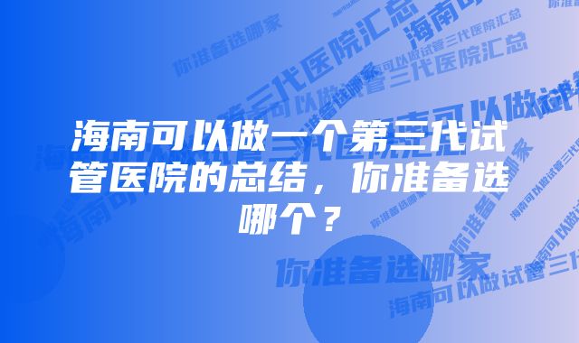 海南可以做一个第三代试管医院的总结，你准备选哪个？