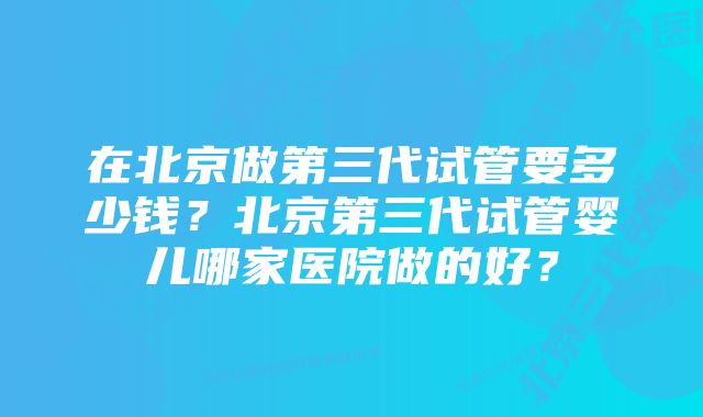 在北京做第三代试管要多少钱？北京第三代试管婴儿哪家医院做的好？