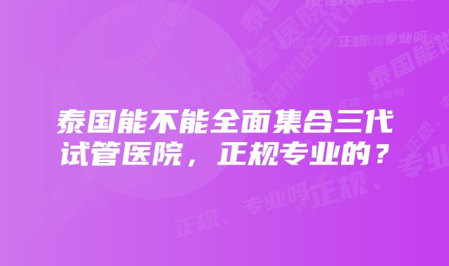 泰国能不能全面集合三代试管医院，正规专业的？