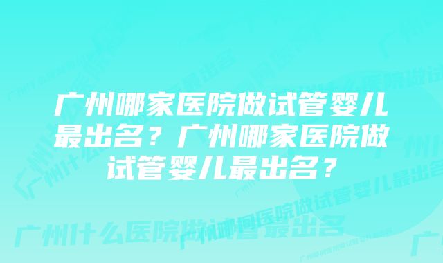 广州哪家医院做试管婴儿最出名？广州哪家医院做试管婴儿最出名？