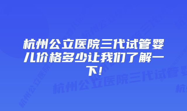 杭州公立医院三代试管婴儿价格多少让我们了解一下!