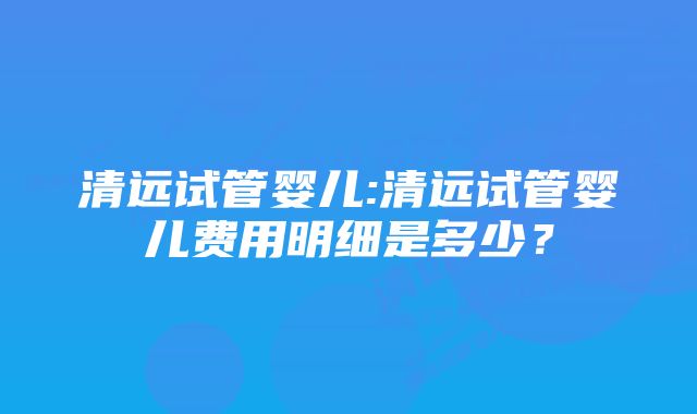 清远试管婴儿:清远试管婴儿费用明细是多少？