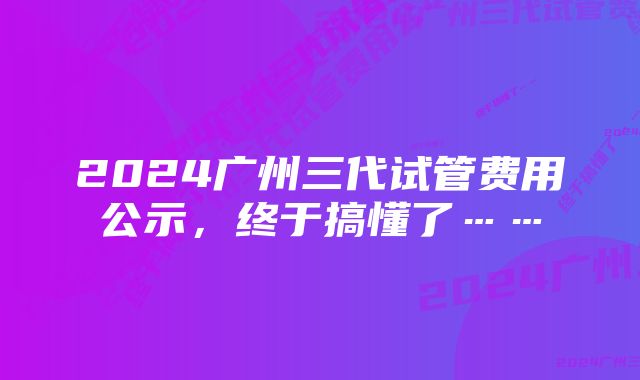 2024广州三代试管费用公示，终于搞懂了……