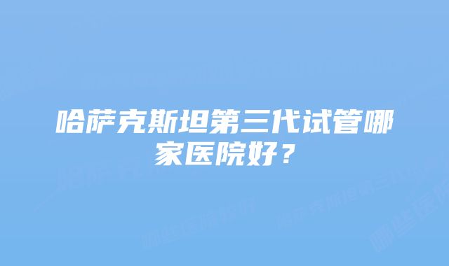 哈萨克斯坦第三代试管哪家医院好？