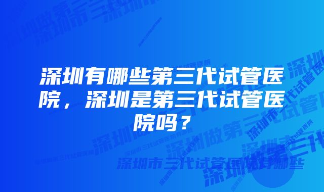 深圳有哪些第三代试管医院，深圳是第三代试管医院吗？