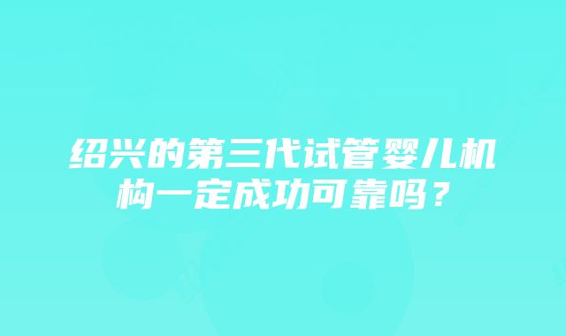 绍兴的第三代试管婴儿机构一定成功可靠吗？