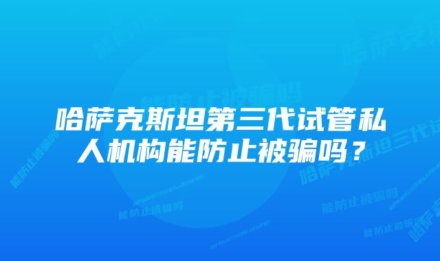 哈萨克斯坦第三代试管私人机构能防止被骗吗？