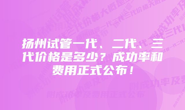 扬州试管一代、二代、三代价格是多少？成功率和费用正式公布！