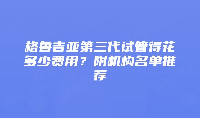 格鲁吉亚第三代试管得花多少费用？附机构名单推荐