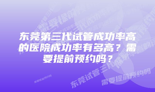 东莞第三代试管成功率高的医院成功率有多高？需要提前预约吗？